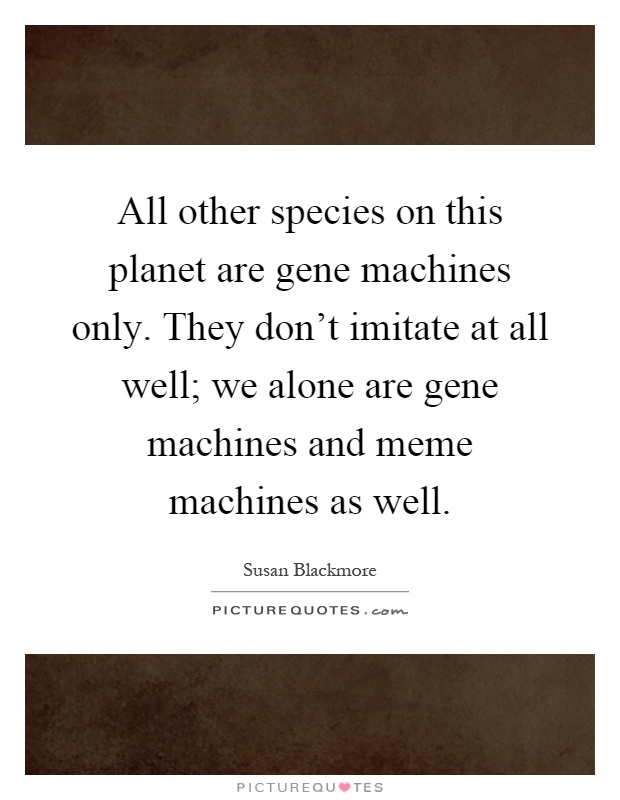 All other species on this planet are gene machines only. They don't imitate at all well; we alone are gene machines and meme machines as well Picture Quote #1