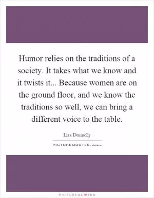 Humor relies on the traditions of a society. It takes what we know and it twists it... Because women are on the ground floor, and we know the traditions so well, we can bring a different voice to the table Picture Quote #1
