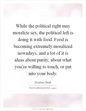 While the political right may moralize sex, the political left is doing it with food. Food is becoming extremely moralized nowadays, and a lot of it is ideas about purity, about what you’re willing to touch, or put into your body Picture Quote #1