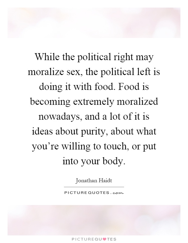 While the political right may moralize sex, the political left is doing it with food. Food is becoming extremely moralized nowadays, and a lot of it is ideas about purity, about what you're willing to touch, or put into your body Picture Quote #1