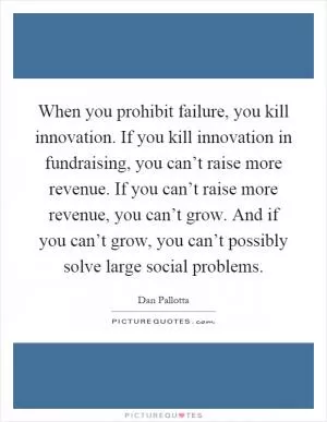 When you prohibit failure, you kill innovation. If you kill innovation in fundraising, you can’t raise more revenue. If you can’t raise more revenue, you can’t grow. And if you can’t grow, you can’t possibly solve large social problems Picture Quote #1