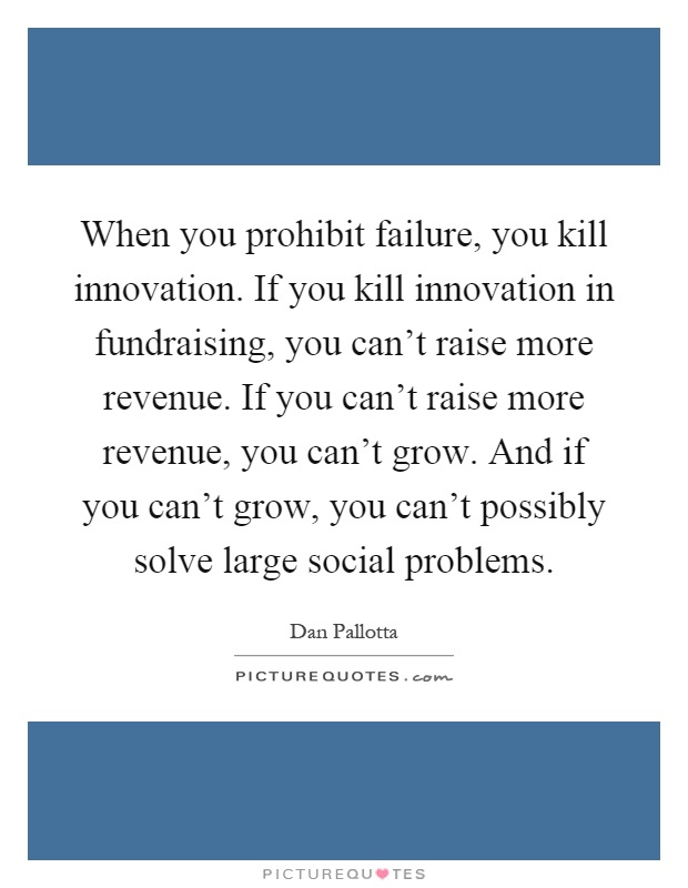 When you prohibit failure, you kill innovation. If you kill innovation in fundraising, you can't raise more revenue. If you can't raise more revenue, you can't grow. And if you can't grow, you can't possibly solve large social problems Picture Quote #1