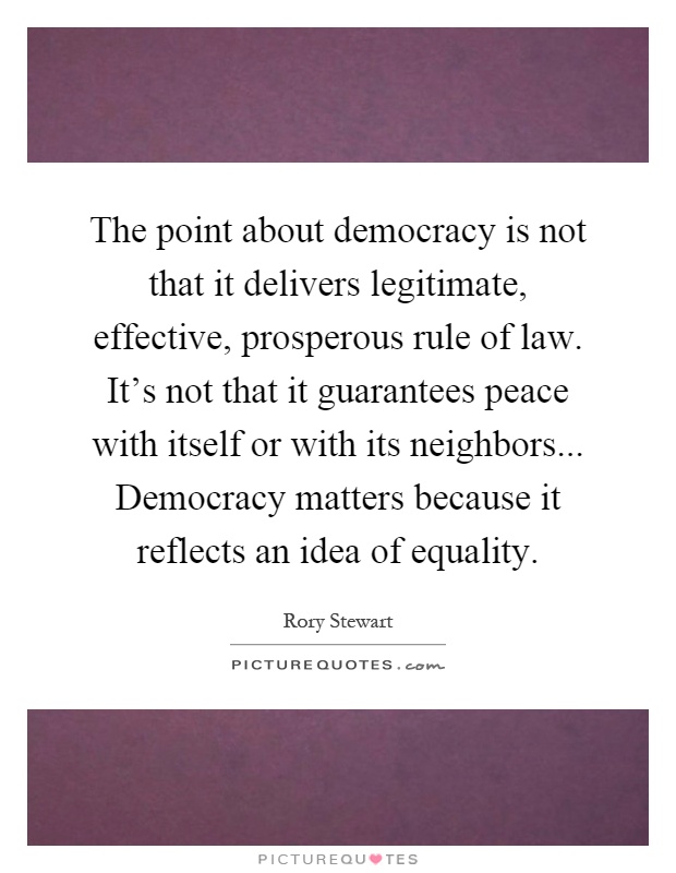The point about democracy is not that it delivers legitimate, effective, prosperous rule of law. It's not that it guarantees peace with itself or with its neighbors... Democracy matters because it reflects an idea of equality Picture Quote #1