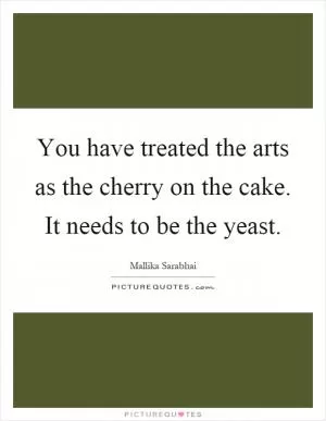 You have treated the arts as the cherry on the cake. It needs to be the yeast Picture Quote #1