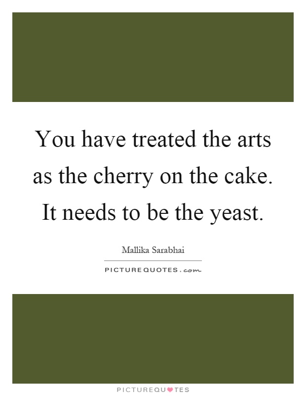 You have treated the arts as the cherry on the cake. It needs to be the yeast Picture Quote #1