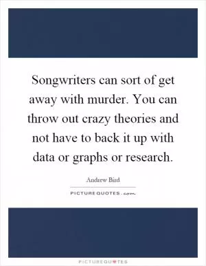 Songwriters can sort of get away with murder. You can throw out crazy theories and not have to back it up with data or graphs or research Picture Quote #1