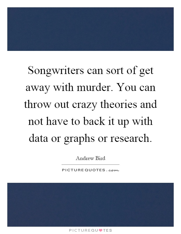 Songwriters can sort of get away with murder. You can throw out crazy theories and not have to back it up with data or graphs or research Picture Quote #1