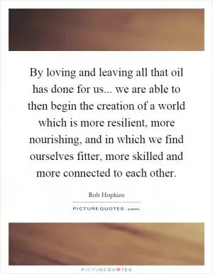 By loving and leaving all that oil has done for us... we are able to then begin the creation of a world which is more resilient, more nourishing, and in which we find ourselves fitter, more skilled and more connected to each other Picture Quote #1