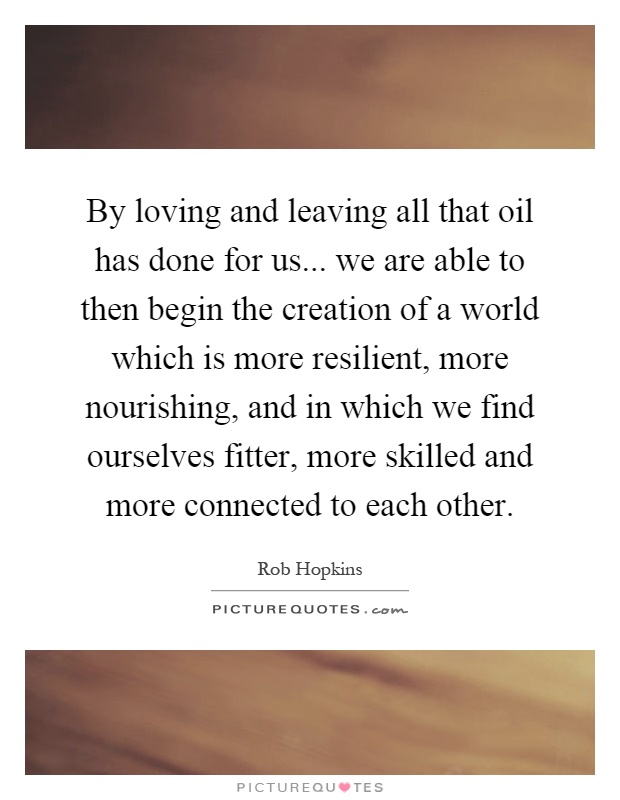 By loving and leaving all that oil has done for us... we are able to then begin the creation of a world which is more resilient, more nourishing, and in which we find ourselves fitter, more skilled and more connected to each other Picture Quote #1