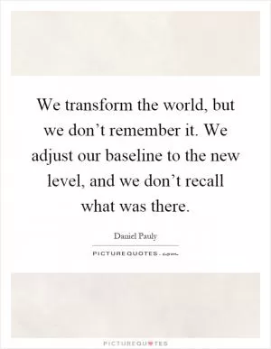 We transform the world, but we don’t remember it. We adjust our baseline to the new level, and we don’t recall what was there Picture Quote #1