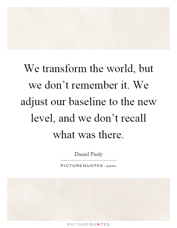We transform the world, but we don't remember it. We adjust our baseline to the new level, and we don't recall what was there Picture Quote #1