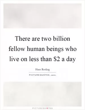 There are two billion fellow human beings who live on less than $2 a day Picture Quote #1