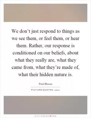 We don’t just respond to things as we see them, or feel them, or hear them. Rather, our response is conditioned on our beliefs, about what they really are, what they came from, what they’re made of, what their hidden nature is Picture Quote #1
