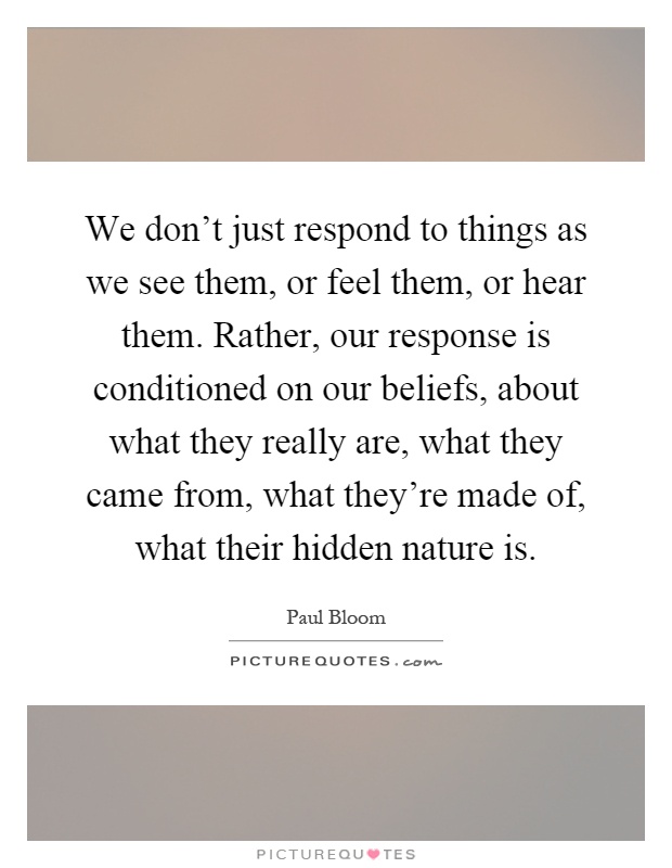 We don't just respond to things as we see them, or feel them, or hear them. Rather, our response is conditioned on our beliefs, about what they really are, what they came from, what they're made of, what their hidden nature is Picture Quote #1