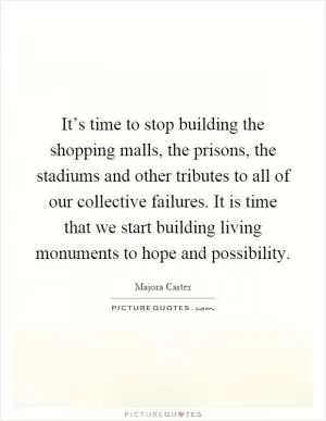 It’s time to stop building the shopping malls, the prisons, the stadiums and other tributes to all of our collective failures. It is time that we start building living monuments to hope and possibility Picture Quote #1