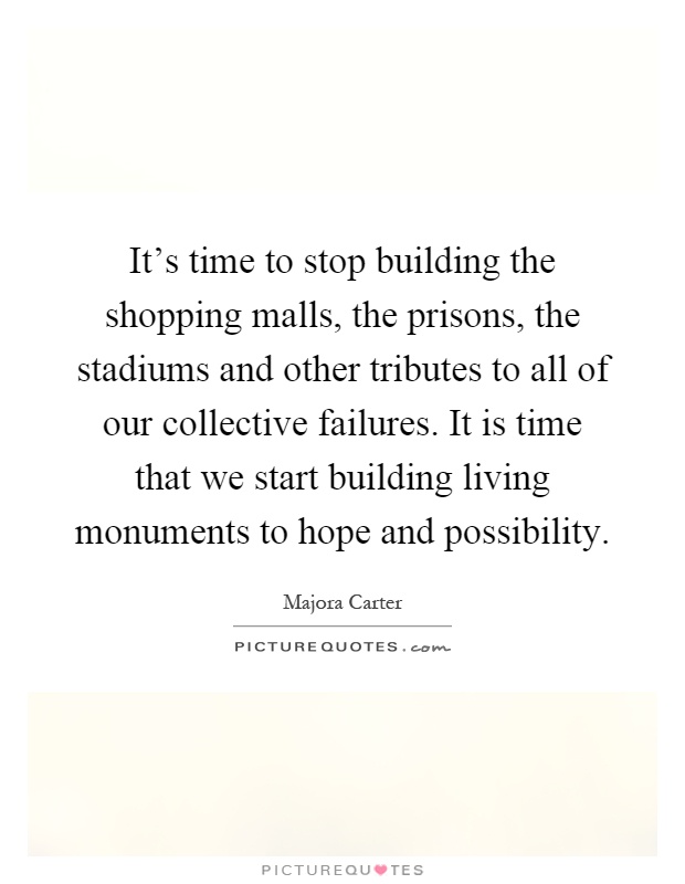 It's time to stop building the shopping malls, the prisons, the stadiums and other tributes to all of our collective failures. It is time that we start building living monuments to hope and possibility Picture Quote #1