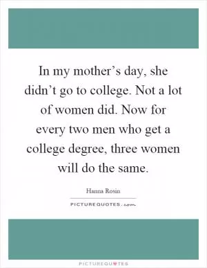 In my mother’s day, she didn’t go to college. Not a lot of women did. Now for every two men who get a college degree, three women will do the same Picture Quote #1