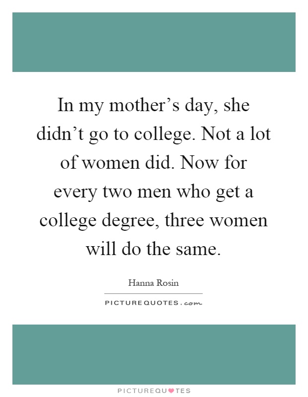 In my mother's day, she didn't go to college. Not a lot of women did. Now for every two men who get a college degree, three women will do the same Picture Quote #1