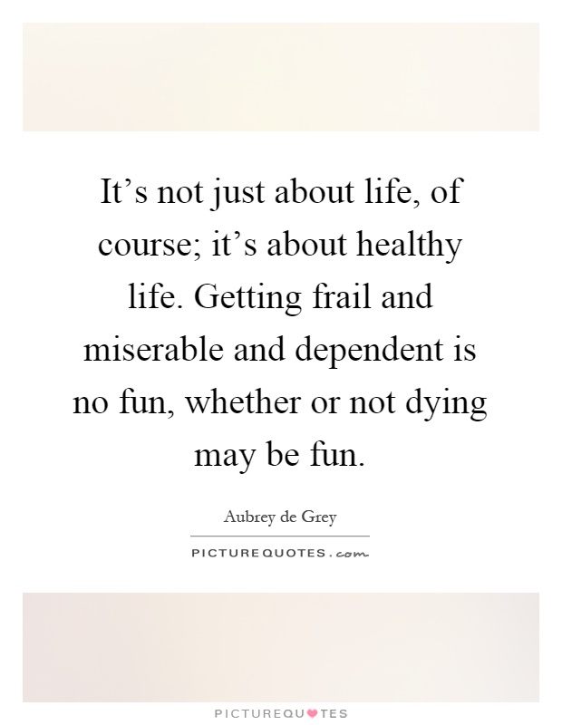 It's not just about life, of course; it's about healthy life. Getting frail and miserable and dependent is no fun, whether or not dying may be fun Picture Quote #1