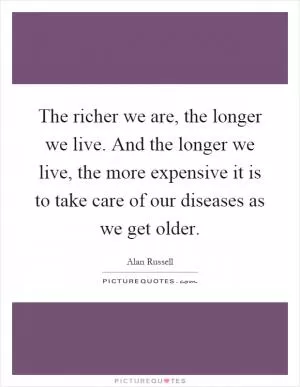 The richer we are, the longer we live. And the longer we live, the more expensive it is to take care of our diseases as we get older Picture Quote #1