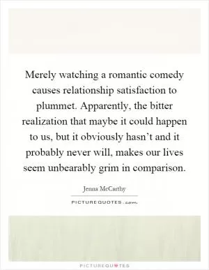 Merely watching a romantic comedy causes relationship satisfaction to plummet. Apparently, the bitter realization that maybe it could happen to us, but it obviously hasn’t and it probably never will, makes our lives seem unbearably grim in comparison Picture Quote #1