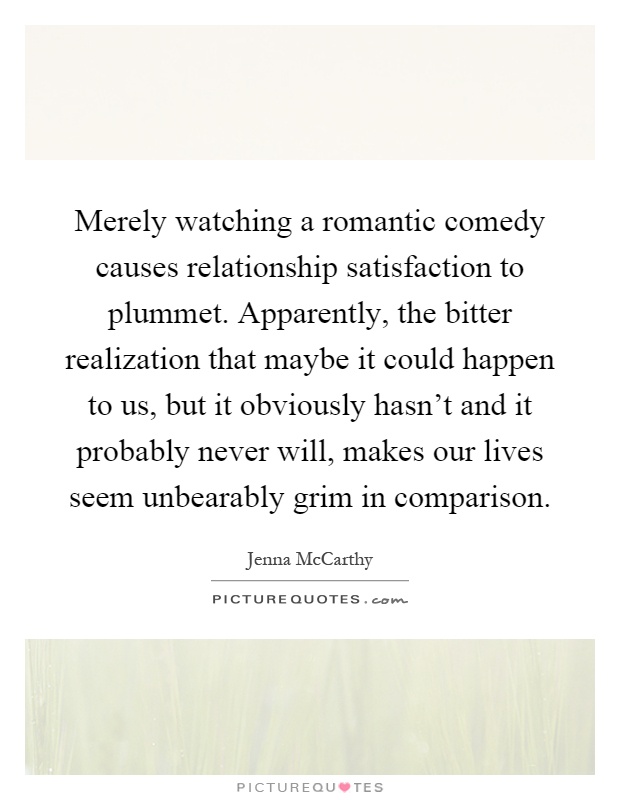 Merely watching a romantic comedy causes relationship satisfaction to plummet. Apparently, the bitter realization that maybe it could happen to us, but it obviously hasn't and it probably never will, makes our lives seem unbearably grim in comparison Picture Quote #1