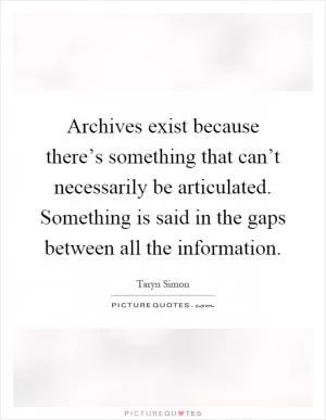 Archives exist because there’s something that can’t necessarily be articulated. Something is said in the gaps between all the information Picture Quote #1