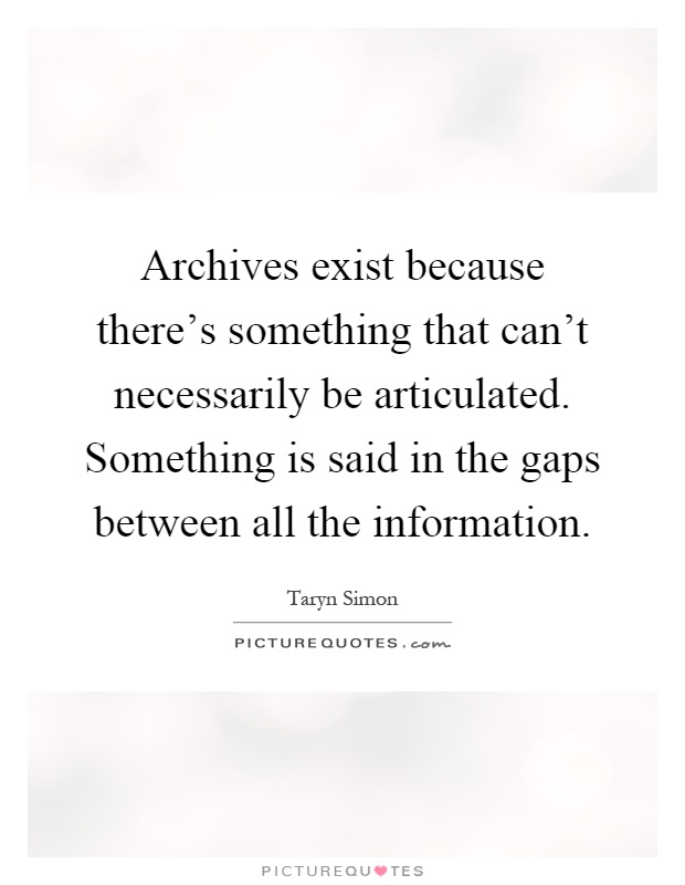 Archives exist because there's something that can't necessarily be articulated. Something is said in the gaps between all the information Picture Quote #1
