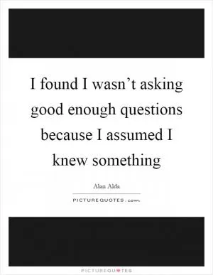 I found I wasn’t asking good enough questions because I assumed I knew something Picture Quote #1