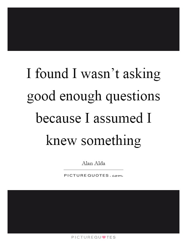 I found I wasn't asking good enough questions because I assumed I knew something Picture Quote #1