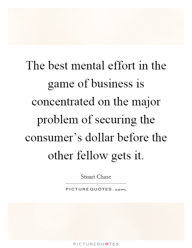 The best mental effort in the game of business is concentrated on the major problem of securing the consumer's dollar before the other fellow gets it Picture Quote #1