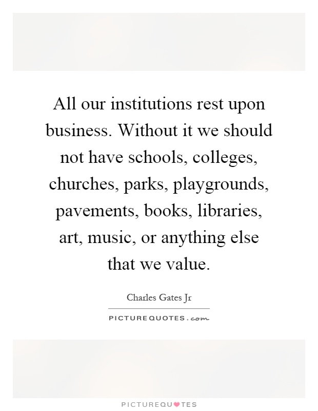 All our institutions rest upon business. Without it we should not have schools, colleges, churches, parks, playgrounds, pavements, books, libraries, art, music, or anything else that we value Picture Quote #1