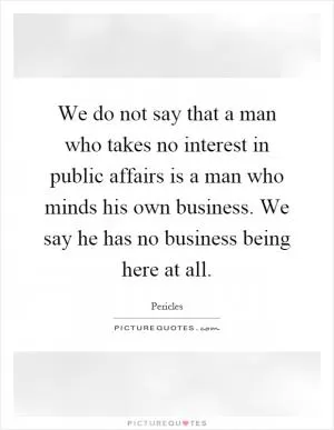 We do not say that a man who takes no interest in public affairs is a man who minds his own business. We say he has no business being here at all Picture Quote #1
