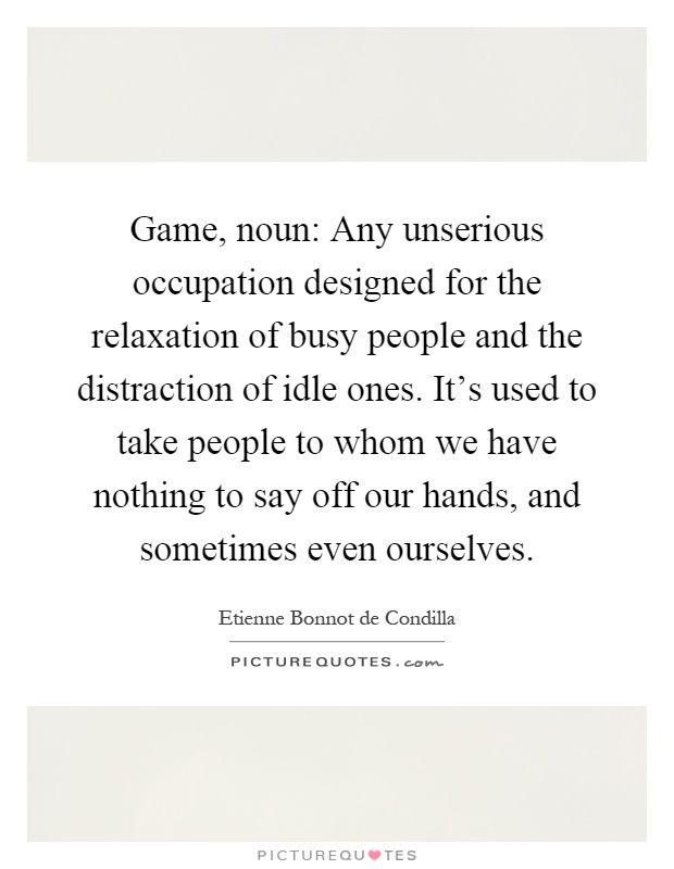 Game, noun: Any unserious occupation designed for the relaxation of busy people and the distraction of idle ones. It's used to take people to whom we have nothing to say off our hands, and sometimes even ourselves Picture Quote #1