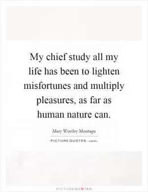 My chief study all my life has been to lighten misfortunes and multiply pleasures, as far as human nature can Picture Quote #1