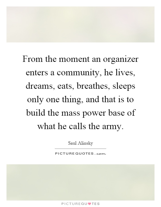 From the moment an organizer enters a community, he lives, dreams, eats, breathes, sleeps only one thing, and that is to build the mass power base of what he calls the army Picture Quote #1