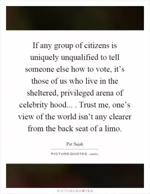 If any group of citizens is uniquely unqualified to tell someone else how to vote, it’s those of us who live in the sheltered, privileged arena of celebrity hood.... Trust me, one’s view of the world isn’t any clearer from the back seat of a limo Picture Quote #1