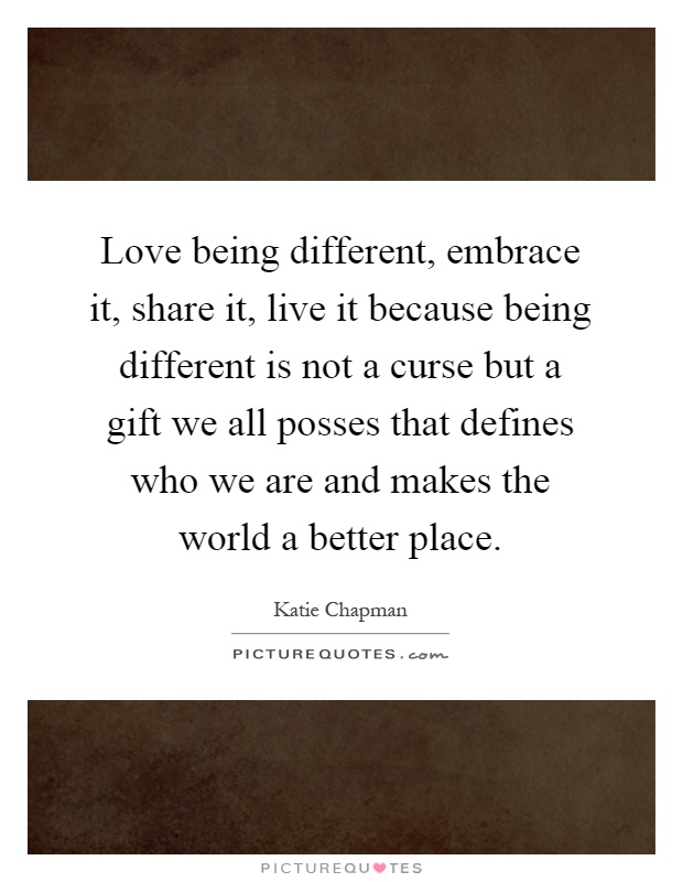 Love being different, embrace it, share it, live it because being different is not a curse but a gift we all posses that defines who we are and makes the world a better place Picture Quote #1