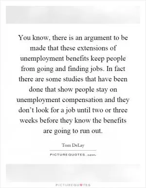 You know, there is an argument to be made that these extensions of unemployment benefits keep people from going and finding jobs. In fact there are some studies that have been done that show people stay on unemployment compensation and they don’t look for a job until two or three weeks before they know the benefits are going to run out Picture Quote #1
