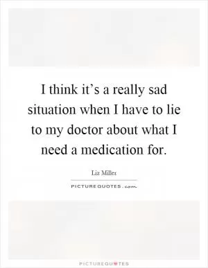 I think it’s a really sad situation when I have to lie to my doctor about what I need a medication for Picture Quote #1