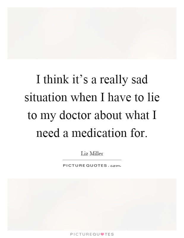 I think it's a really sad situation when I have to lie to my doctor about what I need a medication for Picture Quote #1