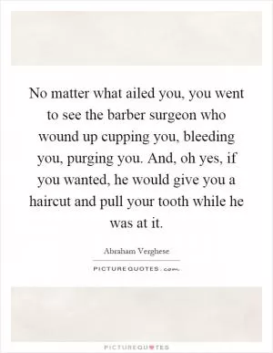No matter what ailed you, you went to see the barber surgeon who wound up cupping you, bleeding you, purging you. And, oh yes, if you wanted, he would give you a haircut and pull your tooth while he was at it Picture Quote #1