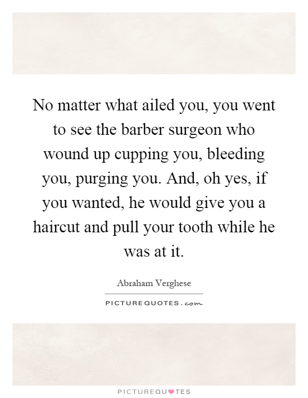 No matter what ailed you, you went to see the barber surgeon who wound up cupping you, bleeding you, purging you. And, oh yes, if you wanted, he would give you a haircut and pull your tooth while he was at it Picture Quote #1