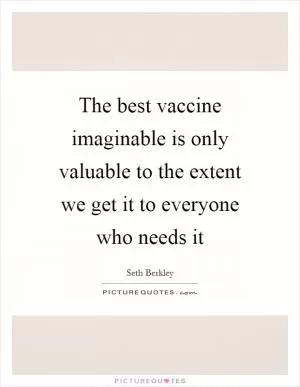 The best vaccine imaginable is only valuable to the extent we get it to everyone who needs it Picture Quote #1