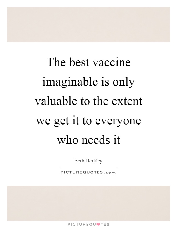 The best vaccine imaginable is only valuable to the extent we get it to everyone who needs it Picture Quote #1