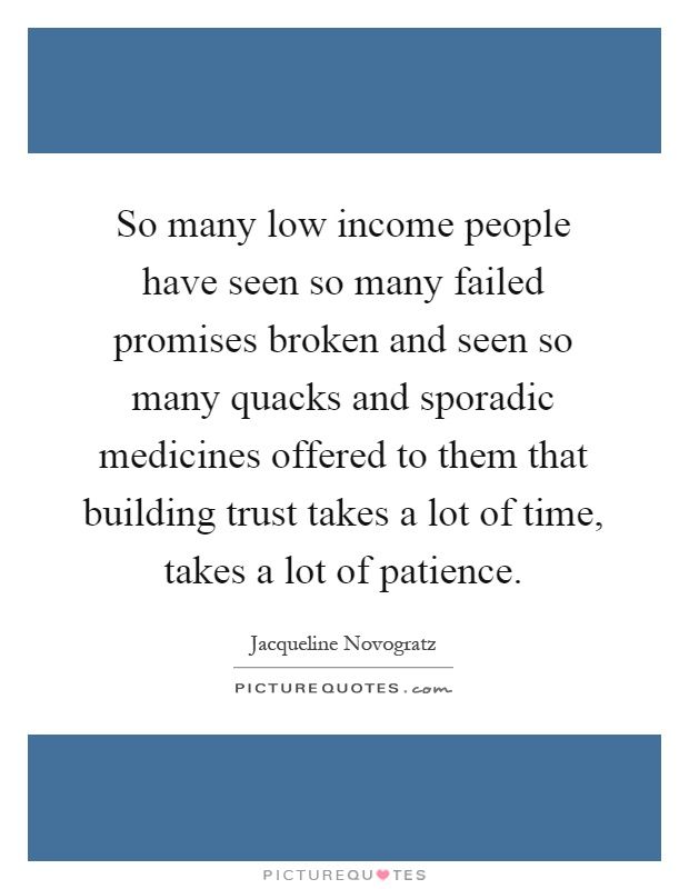 So many low income people have seen so many failed promises broken and seen so many quacks and sporadic medicines offered to them that building trust takes a lot of time, takes a lot of patience Picture Quote #1