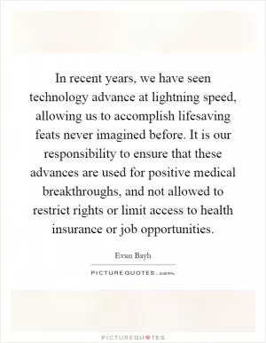In recent years, we have seen technology advance at lightning speed, allowing us to accomplish lifesaving feats never imagined before. It is our responsibility to ensure that these advances are used for positive medical breakthroughs, and not allowed to restrict rights or limit access to health insurance or job opportunities Picture Quote #1