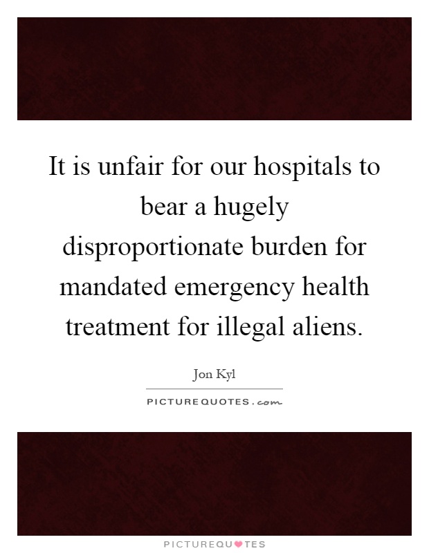 It is unfair for our hospitals to bear a hugely disproportionate burden for mandated emergency health treatment for illegal aliens Picture Quote #1