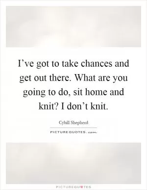 I’ve got to take chances and get out there. What are you going to do, sit home and knit? I don’t knit Picture Quote #1