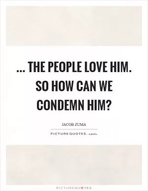 ... The people love him. So how can we condemn him? Picture Quote #1